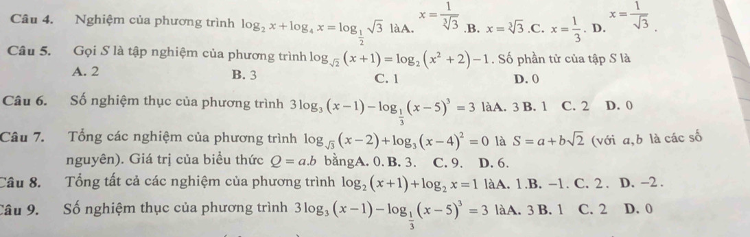 Nghiệm của phương trình log _2x+log _4x=log _ 1/2 sqrt(3) laA x= 1/sqrt[3](3)  .B. x=sqrt[3](3) .C. x= 1/3 .D. x= 1/sqrt(3) 
Câu 5. Gọi S là tập nghiệm của phương trình log _sqrt(2)(x+1)=log _2(x^2+2)-1. Số phần tử của tập S là
A. 2 B. 3 C. 1 D. 0
Câu 6. Số nghiệm thục của phương trình 3log _3(x-1)-log _ 1/3 (x-5)^3=3 làA. 3 B. 1 C. 2 D. 0
Câu 7. Tổng các nghiệm của phương trình log _sqrt(3)(x-2)+log _3(x-4)^2=0 là S=a+bsqrt(2) (với a,b là các số
nguyên). Giá trị của biểu thức Q=a.b bằngA. 0. B. 3. C. 9. D. 6.
Câu 8. Tổng tất cả các nghiệm của phương trình log _2(x+1)+log _2x=1 làA. 1.B. -1. C. 2. D. -2.
Câu 9. Số nghiệm thục của phương trình 3log _3(x-1)-log _ 1/3 (x-5)^3=3 làA. 3 B. 1 C. 2 D. 0