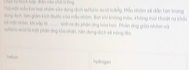 Chọn từ thích hợp, điễn vào chỗ trống
Thà một mẫu kim loại nhêm vào dung dịch sulfuric acid loàng. Mầu nhôm sê dần tan trong
dng dịch, làm giảm kích thước của mấu nhôm. Bọt khí không màu, không mùi thoát ra khỏi
bể mặt nhâm, khi này là_ sinh ra do phân ứng hóa học. Phân ứng giữa nhôm và
suluric acid là một phân ứng tôa nhiệt, nên dung dịch sẽ nóng lên.
hellium hydrogen