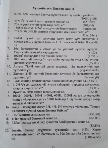 Χуидиüи xγч, Бвеhüи жин II
1. 0,02т, 600г масстай бне тус бурд уйлчлэьх хундйн хучнйг ол
2. 49^*10^6H ηηтэй гаΤ τэрэгнηй Mассыг οл. (196H, 5,8H)
(5· 10kkr)
3. 20л гуγний сγуний жнн ямар байх в (202,4H)
4. 1568H жhнтэй, 0.2M^3 эзэлхуунтэй бhеkäг нэрлэ. (кероснн)
5. 705,6H 6а 548,8Η жинтй хумууснйн масс ямар байх в?
(72кr, 56кr)
6. 0,68кН хучнйг нэг шулуунылагуу эсрэг зугт чиглэлтэй 2
хучээр соль. 2 хучний багань 110Η хэмжээтй байв. I хучийг
Oπ,
7. 10л багтаамктай 2 савы уc ба унэннй суугээр дуургв.
эдгээрийη жингийη харьцааг 0л. (1,03)
8. 100cm^3 93элхγγнтэй 3эc бненйн жинг ол. (8,72H)
9. 500г масстай саванд 3л суу хнйк ергехнйн тулд ямар хучэр
γľчлэx хэрэгтɔй вэ? (35,2H)
10. Аптект 78,4Н жинтй спнрт юулхэд 1,5л ээлхуунтэй сав
xyрэлэx γγ? (хурэлцэхгγй)
11， Молооч 213Η жннтэй бензинийг юγлэхэд δл багтаамктай сав
хγрэлロэх ɣɣ? (6arraxryñ)
12. 196Η жинтэй хенген цагаан эдлэлийη эзэлхуунийг ол. (7π M^3)
13. (10^*8^*5)cM^3 хэмжээтэй гуулин хайрцгийг πуршинд дуужлэхэд
ямар XγчээP татах вэ? (33,3H)
14. Ирмэг нь10cм тθмор шооны жингол. (76,44H)
15. 1000H, 900H, 1500H 1400H, 650H, 1200Η эдгэр хучнуγдийн
тнцуу уйлηльгч хуч нь 550Η байхаар 1 шугамнь дагуудямар
पभглэTəй पřчэх вэ?
16. Бнед Ι шлулууны дагуу 3Η, 4H, 5Н хучнууд уйлчнлньδ Тэнцуу
γйгч хучний хэдэн боломж байх вэ?
17. Lane^3 мθнгθH уCHы инг O/ (133,3H)
18. 6,4кг масстай бензиний жинг ол. (62,7H)
19. 125cm^3 3зэлхуунтэй хар тугалган бемберигийн жинг ол.
(13,8H)
20. Зθгнйн балаар дуургэсэн хувингийн жин 147H. Χэрэв
хувингийн масс 1кг, багтаамж нь 1Οлбол зθгийη балны нягтыг
Oπ.
(1400kr/M^3)
12