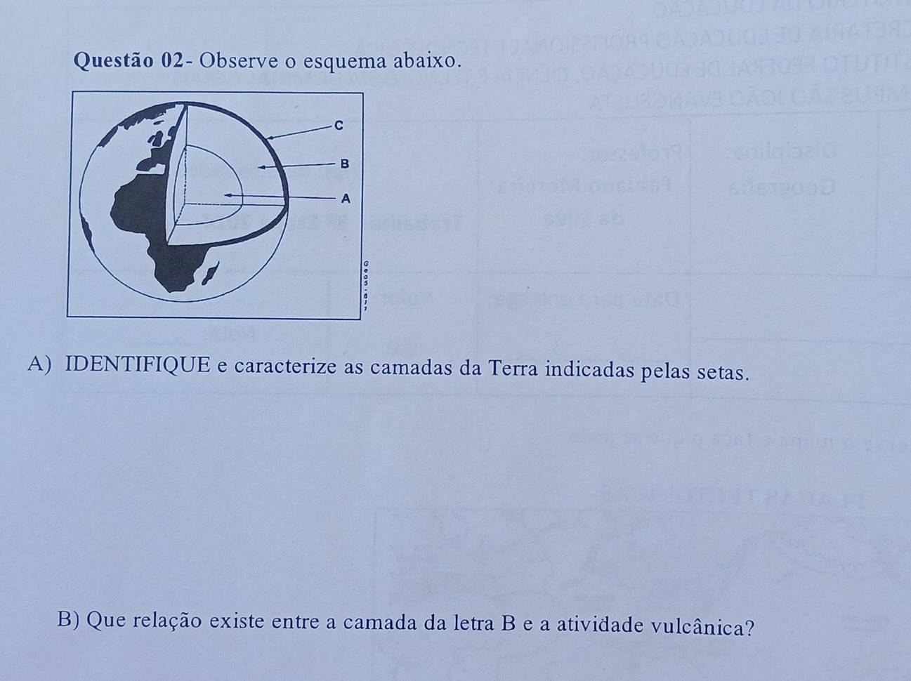 Questão 02- Observe o esquema abaixo. 
A) IDENTIFIQUE e caracterize as camadas da Terra indicadas pelas setas. 
B) Que relação existe entre a camada da letra B e a atividade vulcânica?