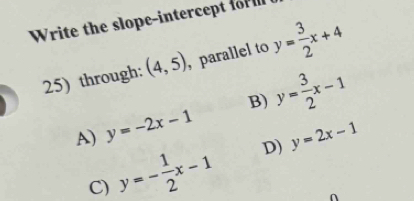 Write the slope-intercept for l
25) through: (4,5) , parallel to y= 3/2 x+4
B)
A) y=-2x-1 y= 3/2 x-1
C) y=- 1/2 x-1 D) y=2x-1
∩