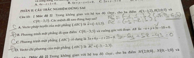 và song sống và
A. 4x-z+1=0. B. 4x+y-z+1=0. C. 2x+z-5=0
phần 11 câu trắc nghiệm đúng sai
Câu 13: [ Mức độ 2] Trong không gian với hệ tọa độ Oxyz , cho ba điểm A(3;-1;2), B(2;0;5) và
C(0;-3;5). Các mệnh đề sau đúng hay sai?
A. Vectơ pháp tuyến của mặt phẳng (ABC) là vector n=(-1;1;3). 
* B. Phương trình mặt phẳng đi qua điểm C(0;-3;5) và vuông góc với đoạn AB là: -x+y+3z-10=0.
C. Phương trình mặt phẳng (ABC) có đạng là 3x+6y-z+23=0
D. Vectơ chi phương của mặt phẳng (ABC) là overline AC=(-3;-2;3). 
11 [Mức độ 2] Trong không gian với hệ toạ độ Oxyz, cho ba điểm M(2;0;0), N(0;-1;0) và