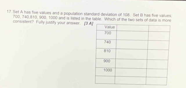 Set A has five values and a population standard deviation of 108. Set B has five values;
700, 740, 810, 900, 1000 and is listed in the table. Which of the two sets of data is more 
consistent? Fully justify your answer. [3