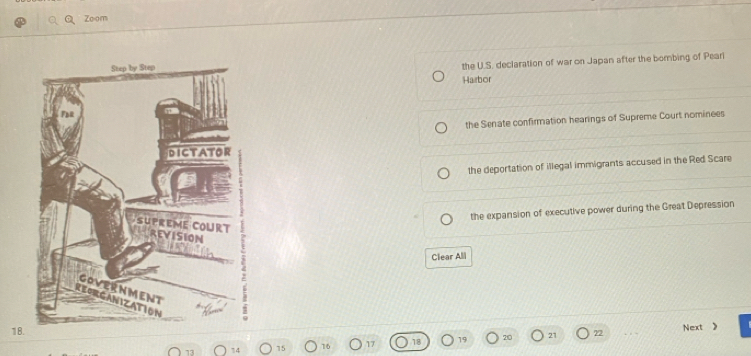Zoom
the U.S. declaration of war on Japan after the bombing of Peari
Hazbor
the Senate confirmation hearings of Supreme Court nominees
the deportation of illegal immigrants accused in the Red Scare
the expansion of executive power during the Great Depression
Clear All
18. 72
13 14 15 16 19 20 21