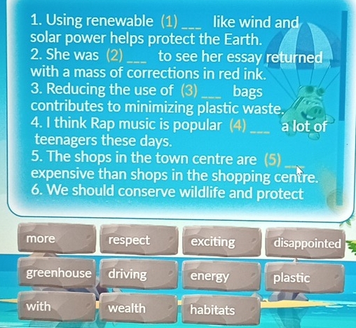 Using renewable (1) _like wind and
solar power helps protect the Earth.
2. She was (2)_ to see her essay returned
with a mass of corrections in red ink.
3. Reducing the use of (3) _bags
contributes to minimizing plastic waste.
4. I think Rap music is popular (4) _a lot of
teenagers these days.
5. The shops in the town centre are (5)
expensive than shops in the shopping centre.
6. We should conserve wildlife and protect
more respect exciting disappointed
greenhouse driving energy plastic
with wealth habitats