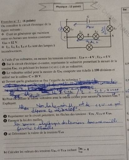 Physique : 12 points
Bar
Exercice n __1: (6 points) 
On considère le circuit électrique de la
figure suivante : 
* G est un générateur qui maintient
entre ses bornes une tension constante :
U_PN=12V.
△ L_1L_2,L_1 À, La et La sont des lampes 
incandescences.
A l'aide d'un voltmètre, on mesure les tensions suivantes : U_CP=-4V;U_CA=5V_.
Sur le circuit électrique ci-contre, représenter le voltmètre permettant la mesure de la
tension Ure, en précisant les bornes (+) et (-) de ce voltmètre. 0,7
Le voltmètre utilisé pour la mesure de UPC comporte une échelle à 100 divisions et
utilisé sur le calibre C=10V.
a) Devant quelle graduation se fixe l'aiguille du voltmètre 7 0,7
_
_
b) Peut on utiliser le même voltmètre avec le même calibre pour mesurer la tension Ups ? a,
_
Expliquer.
_
Représenter sur le circuit précédent, les flèches des tensions : Unn . Uex et Uan. σ,
_
④ Enoncer la loi des mailles
_
_
a) Déterminer la valeur de la tensions U 
_
_
_
b) Calculer les valeurs des tensions U_BA et Ucé sachant frac U_RAU_CB=4
_