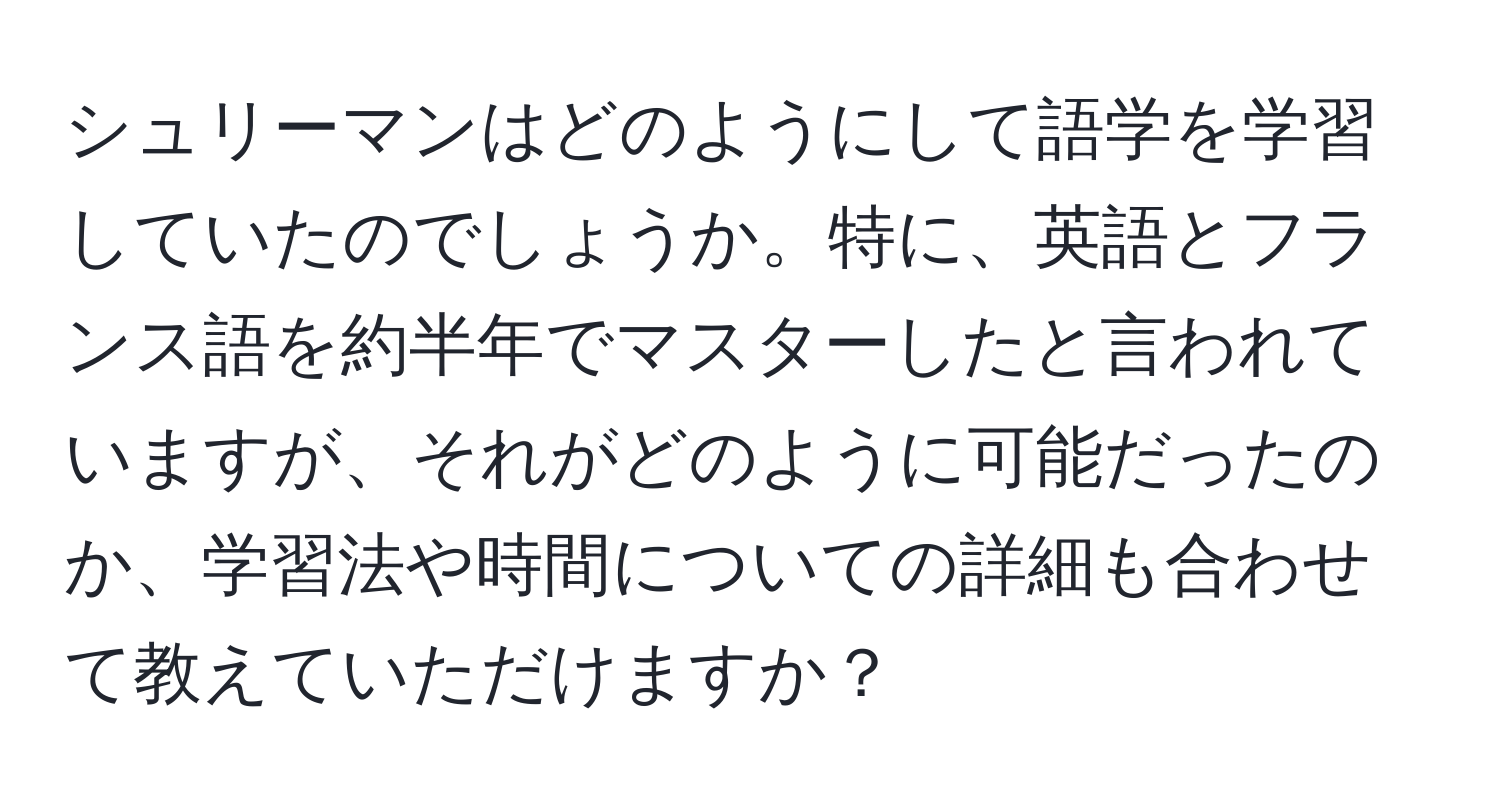 シュリーマンはどのようにして語学を学習していたのでしょうか。特に、英語とフランス語を約半年でマスターしたと言われていますが、それがどのように可能だったのか、学習法や時間についての詳細も合わせて教えていただけますか？