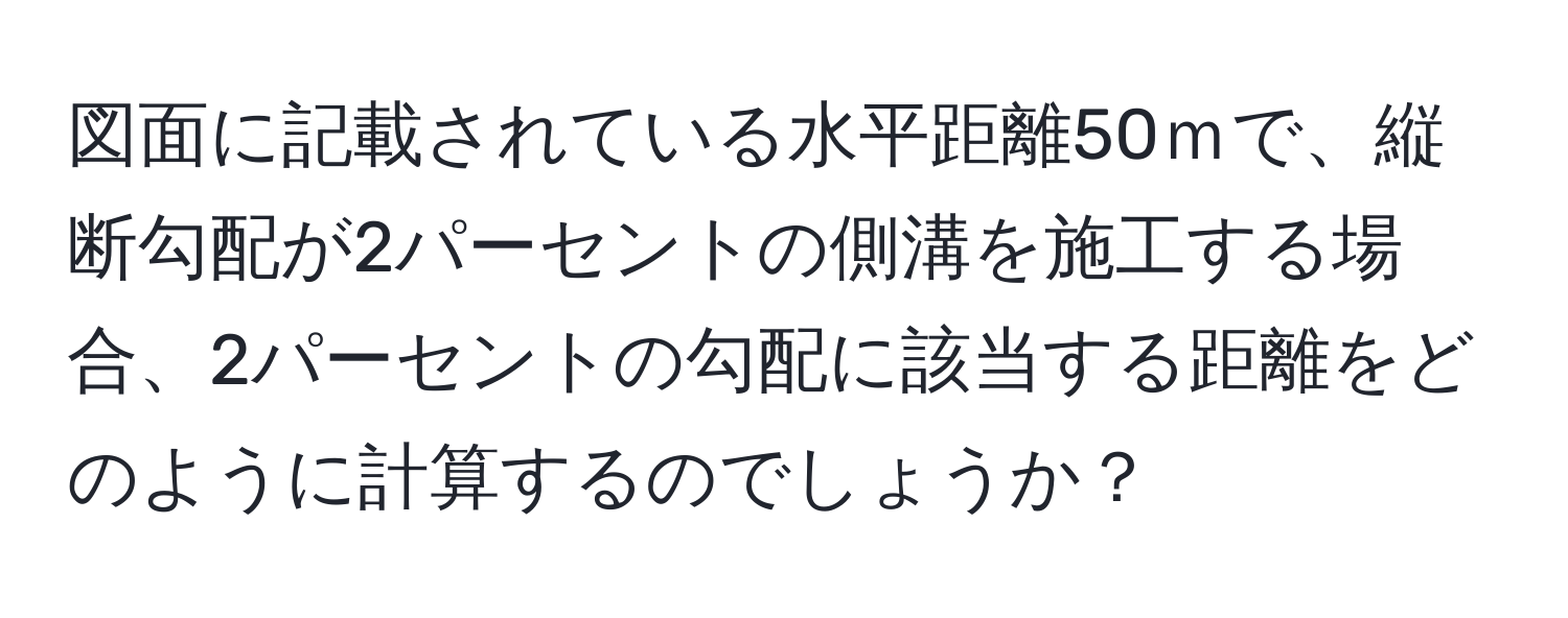 図面に記載されている水平距離50ｍで、縦断勾配が2パーセントの側溝を施工する場合、2パーセントの勾配に該当する距離をどのように計算するのでしょうか？