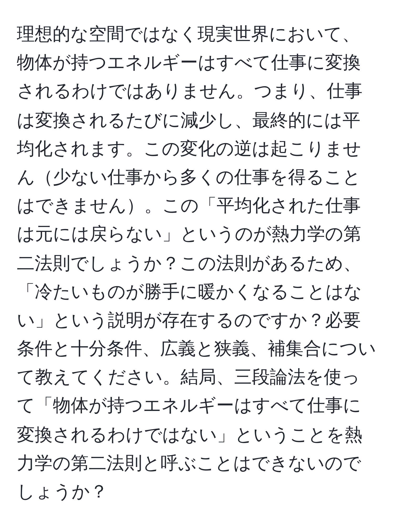 理想的な空間ではなく現実世界において、物体が持つエネルギーはすべて仕事に変換されるわけではありません。つまり、仕事は変換されるたびに減少し、最終的には平均化されます。この変化の逆は起こりません少ない仕事から多くの仕事を得ることはできません。この「平均化された仕事は元には戻らない」というのが熱力学の第二法則でしょうか？この法則があるため、「冷たいものが勝手に暖かくなることはない」という説明が存在するのですか？必要条件と十分条件、広義と狭義、補集合について教えてください。結局、三段論法を使って「物体が持つエネルギーはすべて仕事に変換されるわけではない」ということを熱力学の第二法則と呼ぶことはできないのでしょうか？