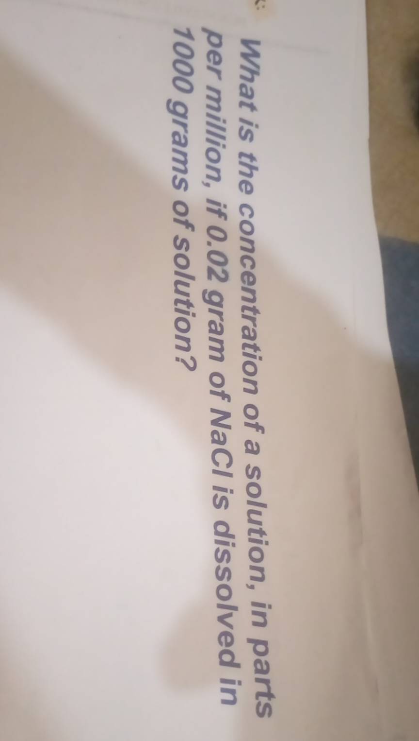 What is the concentration of a solution, in parts 
per million, if 0.02 gram of NaCl is dissolved in
1000 grams of solution?