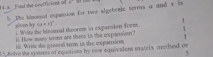 Find the coefficient of x i he 
b. The binomial expansion for two algebraic terms a and x is 
given by (a+x)^n. 
1 
i. Write the binomial theorem in expansion form. 
1 
ii. How many terms are there in the expansion? 
1 
iii. Write the general term in the expansion. 
15. Solve the systems of equations by row equivalent matrix method or 
5