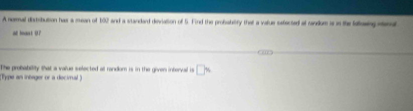 A normal distribution hax a mean of 102 and a standard deviation of 5. Find the probability that a value selected at random is in the lelosing men 
at hoast 07
The probability that a value selected at random is in the given interval is □ %
(Type an integer or a decimal.)