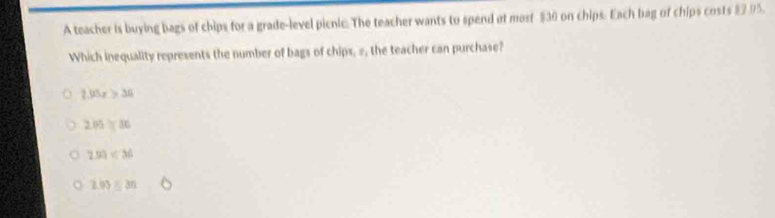 A teacher is buying bags of chips for a grade-level picnic. The teacher wants to spend at most $30 on chips. Each bag of chips costs $7 95.
Which inequality represents the number of bags of chips, #, the teacher can purchase?
2.93x>36
205=30
293
203=30