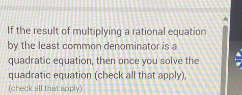 If the result of multiplying a rational equation 
by the least common denominator is a 
quadratic equation, then once you solve the 
quadratic equation (check all that apply), 
(check all that apply)