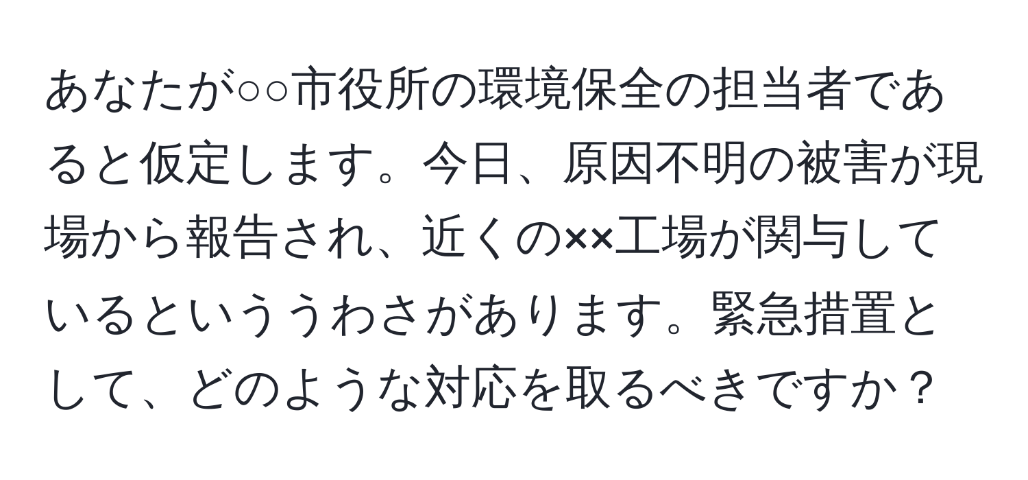 あなたが○○市役所の環境保全の担当者であると仮定します。今日、原因不明の被害が現場から報告され、近くの××工場が関与しているといううわさがあります。緊急措置として、どのような対応を取るべきですか？