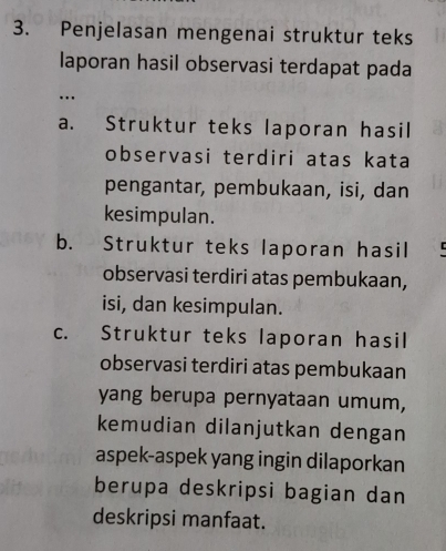 Penjelasan mengenai struktur teks
laporan hasil observasi terdapat pada
…
a. Struktur teks laporan hasil
observasi terdiri atas kata
pengantar, pembukaan, isi, dan
kesimpulan.
b. Struktur teks laporan hasil
observasi terdiri atas pembukaan,
isi, dan kesimpulan.
c. Struktur teks laporan hasil
observasi terdiri atas pembukaan
yang berupa pernyataan umum,
kemudian dilanjutkan dengan
aspek-aspek yang ingin dilaporkan
berupa deskripsi bagian dan
deskripsi manfaat.