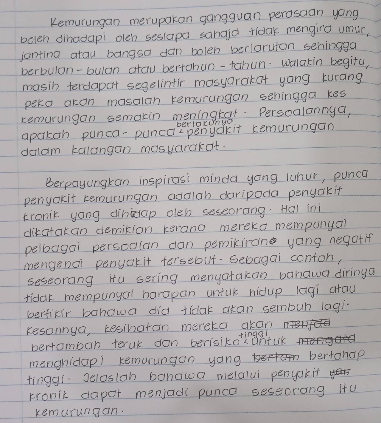 Kemurungan merupakan gangguan perasaan yang 
bolen dihadapi oleh sesiapa sanaid tidak mengird umur, 
janting atau bangsa dan bolen berlarutan sehingga 
berbulon-bulan atau bertahun-tahun. Walakin begitu, 
masih terdapat segelintir masyarakat yang kurang 
peka akan masalan kemurungan sehingga kes 
kemurungan semakin meningkat. Persoalonnya, 
berlakunyo 
apakan punca-punca-penyakit kemurungan 
dalam kalangan masyarakat. 
Berpayungkan inspirasi minda yang luhur, punca 
penyakit kemurungan addlah daripada penyak it 
kronik yong dinidop oleh seseorang-Hal ini 
dikatakan demikian kerana mereko mempunyai 
pelbagai persoalan dan pemiliran yang negatif 
mengenoi penckit tersebut-Sebagai contoh, 
seseorang itu sering menyatakan banawa diringa 
fidak mempunyar harapan untuk hidup lagi atau 
berfixir bahawa did tidak atan sembuh lagi. 
kesonnya, kesinatan mereka akan 
tinggì 
bertambab teruk dan berisikoLuntuk 
menghidapi kemurungan yang bertanap 
tinggi.Jelaslah bandwa melalui penyakit 
kronik dapat menjadi punca seseorang itu 
kemurungan.