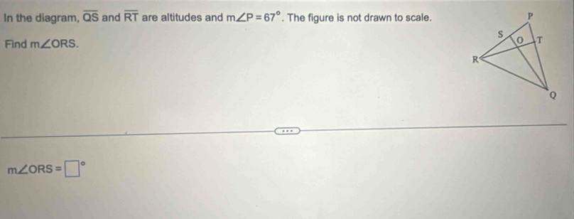 In the diagram, overline QS and overline RT are altitudes and m∠ P=67°. The figure is not drawn to scale. 
Find m∠ ORS.
m∠ ORS=□°