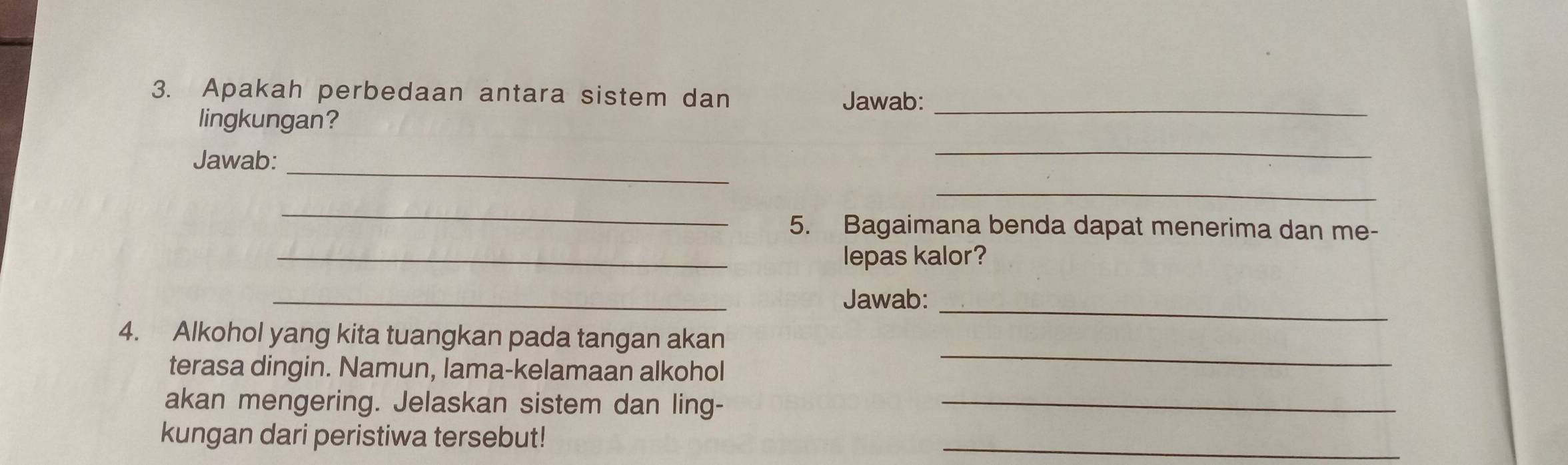 Apakah perbedaan antara sistem dan Jawab:_ 
lingkungan? 
Jawab:_ 
_ 
_ 
_ 
5. Bagaimana benda dapat menerima dan me- 
_lepas kalor? 
_ 
Jawab:_ 
4. Alkohol yang kita tuangkan pada tangan akan 
terasa dingin. Namun, lama-kelamaan alkohol 
_ 
akan mengering. Jelaskan sistem dan ling-_ 
kungan dari peristiwa tersebut! 
_