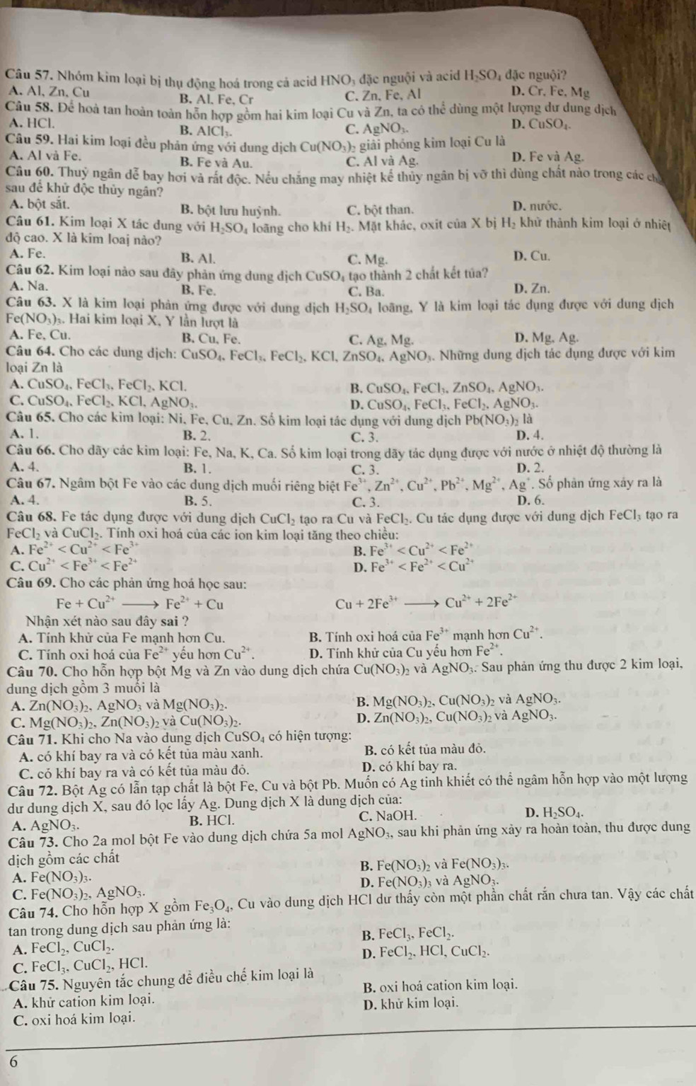 Nhóm kim loại bị thụ động hoá trong cả acid HNO: đặc nguội và acid H_2SO_4 đặc nguội?
A. Al, Zn, Cu B. Al. Fe, Cr D. Cr.Fe. Mg
C. Zn, Fe, Al
Câu 58. Để hoà tan hoàn toán hỗn hợp gồm hai kim loại Cu và Zn, ta có thể dùng một lượng dư dung dịch
A. HCl.
B. AlCl_3. C. AgNO_3.
D. CuSO_4.
Câu 59. Hai kim loại đều phản ứng với dung dịch Cu(NO_3)_2 giải phóng kim loại Cu là
A. Al và Fe. B. Fe và Au. C. Al và Ag. D. Fe và Ag.
Câu 60. Thuý ngân dễ bay hơi và rất độc. Nếu chăng may nhiệt kế thủy ngân bị vỡ thì dùng chất nào trong các chủ
sau để khử độc thủy ngân?
A. bột sắt. B. bột lưu huỳnh. C. bột than. D. nước.
Câu 61. Kim loại X tác dung với H_2SO_4
độ cao. X là kim loaj nào?  loãng cho khí H_2.Mat khác, oxit cia* b H_2 khử thành kim loại ở nhiệt
A. Fe. B. Al. D. Cu.
C. Mg.
Câu 62. Kim loại nào sau đây phản ứng dung dịch CuSO_4 tạo thành 2 chất kết túa?
A. Na. B. Fe. C. Ba. D. Zn.
Câu 63. X là kim loại phản ứng được với dung dịch H_2SO à loãng, Y là kim loại tác dụng được với dung dịch
Fe(NO₃)₃. Hai kim loại X, Y lần lượt là
A. Fe, Cu. B. Cu, Fe. C. Ag. Ms D. Mg. Ag.
Câu 64. Cho các dung dịch: CuSO_4,FeCl_3,FeCl_2,KCl,ZnSO_4,AgNO_3
loại Zn là . Những dung dịch tác dụng được với kim
A. CuSO_4,FeCl_3,FeCl_2,KCl. B. CuSO_4,FeCl_3,ZnSO_4,AgNO_3.
C. CuSO_4.FeCl_2.KCl,AgNO_3.
D. CuSO_4,FeCl_3,FeCl_2,AgNO_3.
Câu 65. Cho các kim loại: Ni, Fe, Cu, Zn. Số kim loại tác dụng với dung dịch Pb(NO_3)_2 là
A. 1. B. 2. C. 3. D. 4.
Câu 66. Cho dãy các kim loại: Fe, Na, K, Ca. Số kim loại trong dãy tác dụng được với nước ở nhiệt độ thường là
A. 4. B. 1. C. 3. D. 2.
Câu 67. Ngâm bột Fe vào các dung dịch muối riêng biệt Fe^(3+),Zn^(2+),Cu^(2+),Pb^(2+),Mg^(2+),Ag^+.So phản ứng xảy ra là
A. 4. B. 5. C. 3. D. 6.
Câu 68. Fe tác dụng được với dung dịch CuCl_2 tạo ra Cu và FeCl_3. Cu tác dụng được với dung dịch FeCl_3 tạo ra
FeCl_2 và CuCl₂. Tính oxi hoá của các ion kim loại tăng theo chiều:
A. Fe^(2+) B. Fe^(3+)
C. Cu^(2+) D. Fe^(3+)
Câu 69. Cho các phản ứng hoá học sau:
Fe+Cu^(2+) Fe^(2+)+Cu
Cu+2Fe^(3+) Cu^(2+)+2Fe^(2+)
Nhận xét nào sau đây sai ?
A. Tính khử của Fe mạnh hơn Cu. B. Tính oxi hoá của Fe^(3+) mạnh hơn Cu^(2+).
C. Tính oxi hoá của Fe^(2+) yếu hơn Cu^(2+). D. Tính khử của Cu yếu hơn Fe^(2+).
Câu 70. Cho hỗn hợp bột Mg và Zn vào dung dịch chứa Cu(NO_3)_2 và AgNO_3 1. Sau phản ứng thu được 2 kim loại,
dung dịch gồm 3 muôi là
A. Zn(NO_3)_2,AgNO_3 và Mg(NO_3)_2. B. Mg(NO_3)_2 ,Cu(NO_3)_2 và AgNO_3.
D.
C. Mg(NO_3)_2,Zn(NO_3)_2 và Cu(NO_3)_2. Zn(NO_3)_2,Cu(NO_3)_2 và AgNO_3.
Câu 71. Khi cho Na vào dung dịch CuSO_4 có hiện tượng:
A. có khí bay ra và có kết tủa màu xanh. B. có kết tủa màu đỏ.
C. có khí bay ra và có kết tủa màu đỏ. D. có khí bay ra.
Câu 72. Bột Ag có lẫn tạp chất là bột Fe, Cu và bột Pb. Muốn có Ag tinh khiết có thể ngâm hỗn hợp vào một lượng
dư dung dịch X, sau đó lọc lấy Ag. Dung dịch X là dung dịch của:
A. AgNO_3. B. HCl. C. NaOH. D. H_2SO_4.
Câu 73. Cho 2a mol bột Fe vào dung dịch chứa 5a mol AgNO_3. sau khi phản ứng xảy ra hoàn toàn, thu được dung
dịch gồm các chất
A. Fe(NO_3)_3. B. Fe(NO_3)_2 và Fe(NO_3)_3
D. Fe(NO_3)_3 và AgNO_3.
C. Fe(NO_3)_2,AgNO_3.
Câu 74. Cho hỗn hợp X gồm Fe_3O_4, Cu vào dung dịch HCl dư thấy còn một phần chất rắn chưa tan. Vậy các chất
tan trong dung dịch sau phản ứng là:
B. FeCl_3,FeCl_2.
A. FeCl_2,CuCl_2. FeCl_2,HCl,CuCl_2.
D.
C. FeCl_3,CuCl_2,HCl.
Câu 75. Nguyên tắc chung đề điều chế kim loại là
A. khử cation kim loại. B. oxi hoá cation kim loại.
C. oxi hoá kim loại. D. khử kim loại.
6