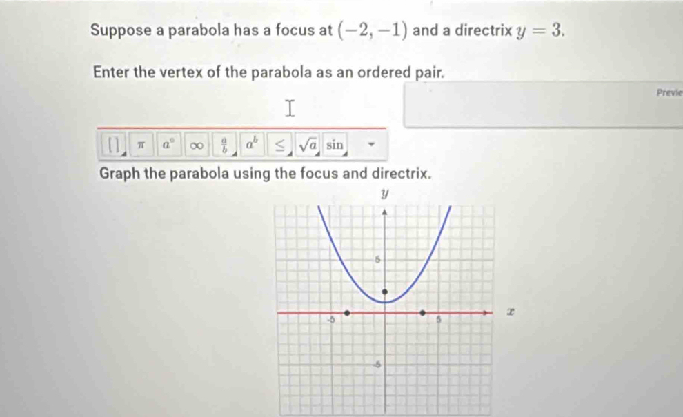 Suppose a parabola has a focus at (-2,-1) and a directrix y=3. 
Enter the vertex of the parabola as an ordered pair. 
Previe 
[] π a° ∞  a/b  a^b sqrt(a) sin 
Graph the parabola using the focus and directrix.