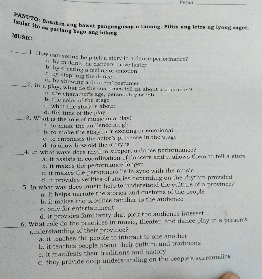 Petsa:_
PANUTO: Basahin ang bawat pangungusap o tanong. Piliin ang letra ng iyong sagot.
Isulat ito sa patlang bago ang bilang.
MUSIC
_
1. How can sound help tell a story in a dance performance?
a. by making the dancers move faster
b. by creating a feeling or emotion
c. by stopping the dance
_
d. by showing a dancers’ costumes
2. In a play, what do the costumes tell us about a character?
a. the character's age, personality or job
b. the color of the stage
c. what the story is about
d. the time of the play
_3. What is the role of music in a play?
a. to make the audience laugh
b. to make the story mor exciting or emotional
c. to emphasis the actor’s presence in the stage
d. to show how old the story is
_4. In what ways does rhythm support a dance performance?
a. it assists in coordination of dancers and it allows them to tell a story
b. it makes the performance longer
c. it makes the performers be in sync with the music
d. it provides verities of stories depending on the rhythm provided
_5. In what way does music help to understand the culture of a province?
a. it helps narrate the stories and customs of the people
b. it makes the province familiar to the audience
c. only for entertainment
d. it provides familiarity that pick the audience interest
_
6. What role do the practices in music, theater, and dance play in a person’s
understanding of their province?
a. it teaches the people to interact to one another
b. it teaches people about their culture and traditions
c. it manifests their traditions and history
d. they provide deep understanding on the people’s surrounding