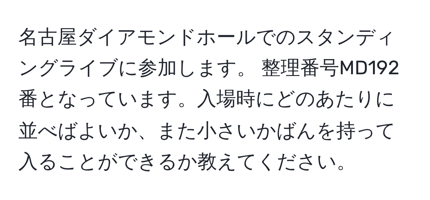 名古屋ダイアモンドホールでのスタンディングライブに参加します。 整理番号MD192番となっています。入場時にどのあたりに並べばよいか、また小さいかばんを持って入ることができるか教えてください。