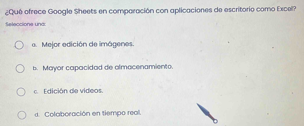 ¿Qué ofrece Google Sheets en comparación con aplicaciones de escritorio como Excel?
Seleccione una:
a. Mejor edición de imágenes.
b. Mayor capacidad de almacenamiento.
c. Edición de videos.
d. Colaboración en tiempo real.