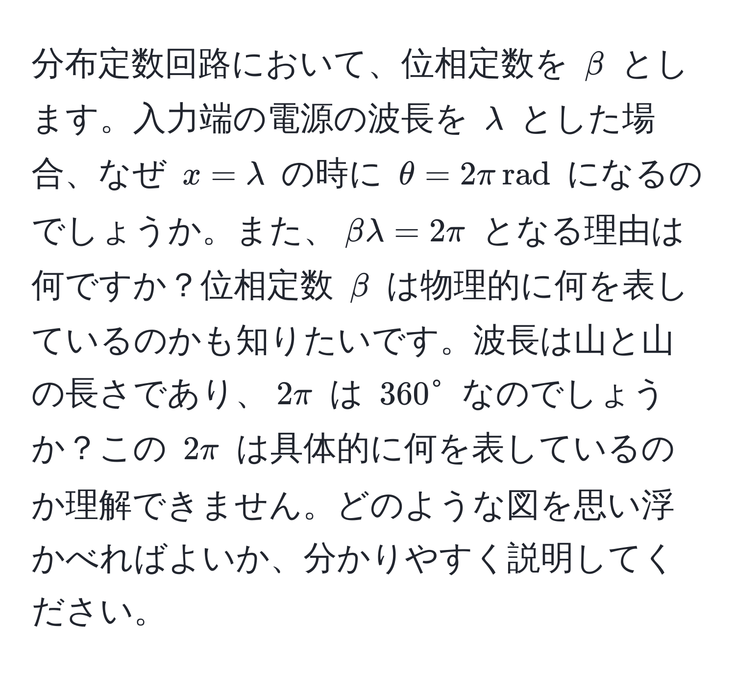 分布定数回路において、位相定数を $beta$ とします。入力端の電源の波長を $lambda$ とした場合、なぜ $x = lambda$ の時に $θ = 2π , rad$ になるのでしょうか。また、$beta lambda = 2π$ となる理由は何ですか？位相定数 $beta$ は物理的に何を表しているのかも知りたいです。波長は山と山の長さであり、$2π$ は $360°$ なのでしょうか？この $2π$ は具体的に何を表しているのか理解できません。どのような図を思い浮かべればよいか、分かりやすく説明してください。