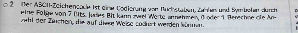 Der ASCII-Zeichencode ist eine Codierung von Buchstaben, Zahlen und Symbolen durch D 
eine Folge von 7 Bits. Jedes Bit kann zwei Werte annehmen, 0 oder 1. Berechne die An- S 
zahl der Zeichen, die auf diese Weise codiert werden können.