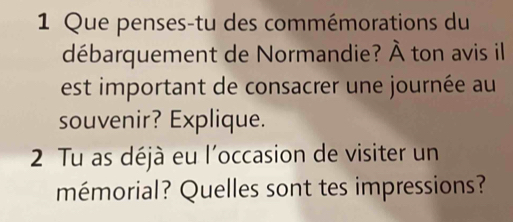 Que penses-tu des commémorations du 
débarquement de Normandie? À ton avis il 
est important de consacrer une journée au 
souvenir? Explique. 
2 Tu as déjà eu l'occasion de visiter un 
mémorial? Quelles sont tes impressions?