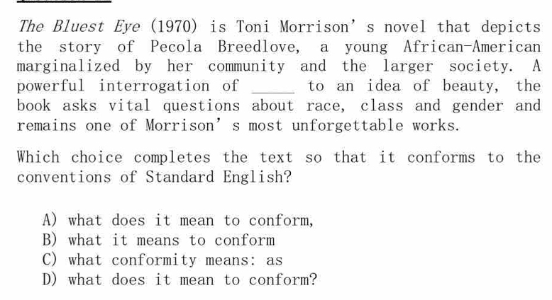 The Bluest Eye (1970) is Toni Morrison’s novel that depicts
the story of Pecola Breedlove, a young African-American
marginalized by her community and the larger society. A
powerful interrogation of _to an idea of beauty, the
book asks vital questions about race, class and gender and
remains one of Morrison’s most unforgettable works.
Which choice completes the text so that it conforms to the
conventions of Standard English?
A) what does it mean to conform,
B) what it means to conform
C) what conformity means: as
D) what does it mean to conform?