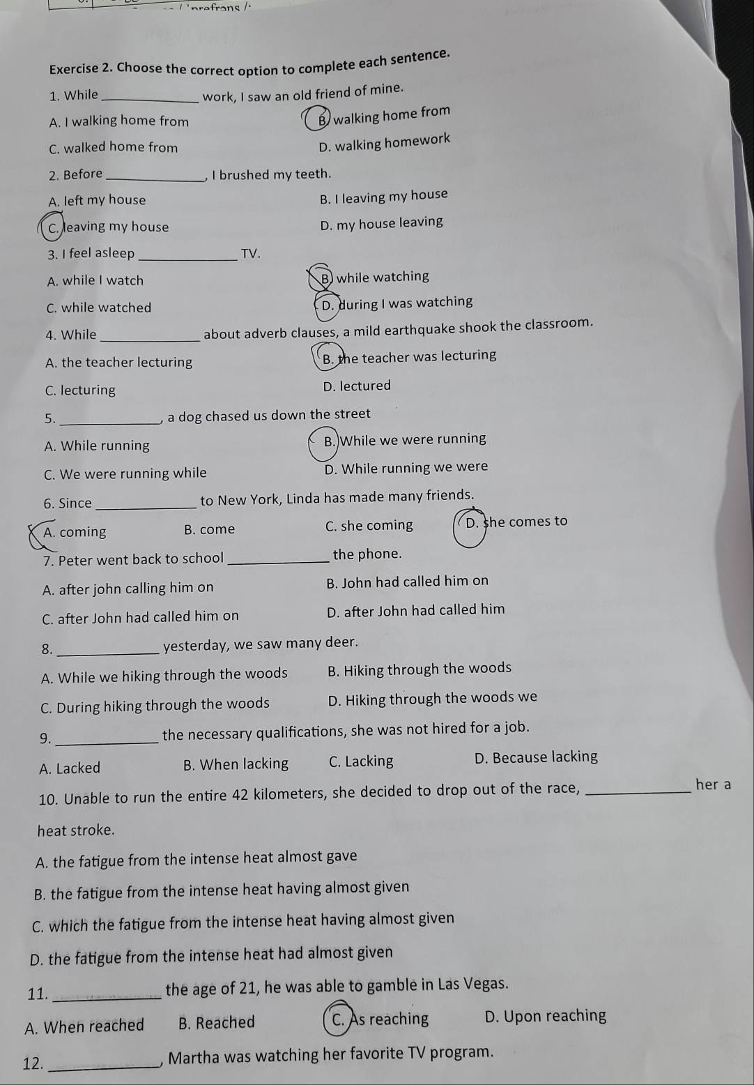 rerons /
Exercise 2. Choose the correct option to complete each sentence.
1. While _work, I saw an old friend of mine.
A. I walking home from
B walking home from
C. walked home from
D. walking homework
2. Before _, I brushed my teeth.
A. left my house B. I leaving my house
C. leaving my house
D. my house leaving
3. I feel asleep_ TV.
A. while I watch B while watching
C. while watched D. during I was watching
4. While _about adverb clauses, a mild earthquake shook the classroom.
A. the teacher lecturing B. the teacher was lecturing
C. lecturing D. lectured
5. _, a dog chased us down the street
A. While running B.)While we were running
C. We were running while D. While running we were
6. Since _to New York, Linda has made many friends.
A. coming B. come C. she coming D. she comes to
7. Peter went back to school _the phone.
A. after john calling him on B. John had called him on
C. after John had called him on D. after John had called him
8. _yesterday, we saw many deer.
A. While we hiking through the woods B. Hiking through the woods
C. During hiking through the woods D. Hiking through the woods we
9. _the necessary qualifications, she was not hired for a job.
A. Lacked B. When lacking C. Lacking D. Because lacking
10. Unable to run the entire 42 kilometers, she decided to drop out of the race,_
her a
heat stroke.
A. the fatigue from the intense heat almost gave
B. the fatigue from the intense heat having almost given
C. which the fatigue from the intense heat having almost given
D. the fatigue from the intense heat had almost given
11._ the age of 21, he was able to gamble in Las Vegas.
A. When reached B. Reached C. As reaching D. Upon reaching
12._
, Martha was watching her favorite TV program.