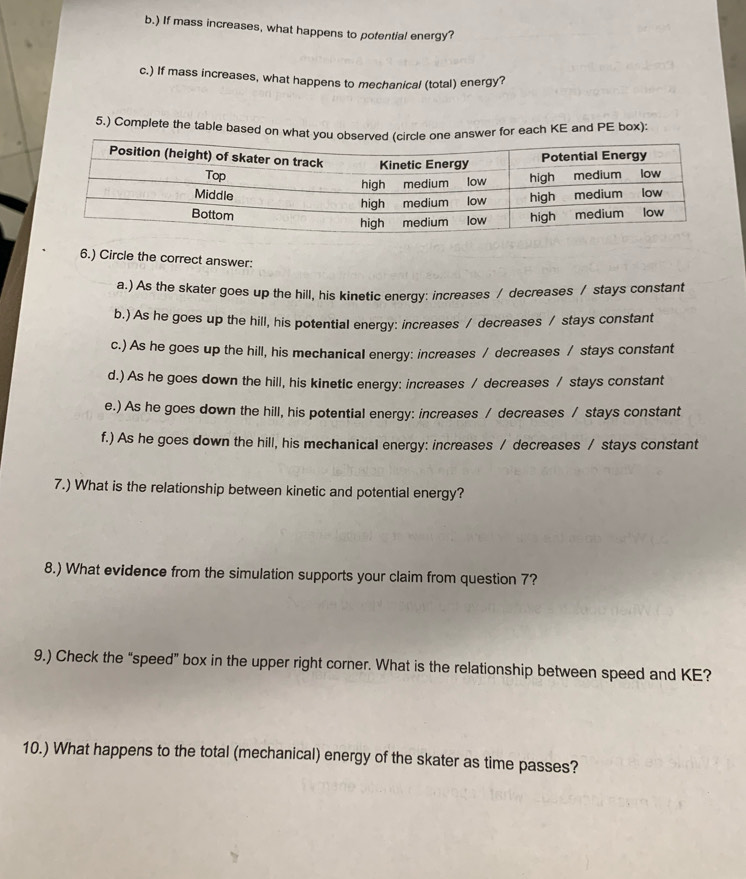 ) If mass increases, what happens to potential energy?
c.) If mass increases, what happens to mechanical (total) energy?
5.) Complete the table based on what youe answer for each KE and PE box):
6.) Circle the correct answer:
a.) As the skater goes up the hill, his kinetic energy: increases / decreases / stays constant
b.) As he goes up the hill, his potential energy: increases / decreases / stays constant
c.) As he goes up the hill, his mechanical energy: increases / decreases / stays constant
d.) As he goes down the hill, his kinetic energy: increases / decreases / stays constant
e.) As he goes down the hill, his potential energy: increases / decreases / stays constant
f.) As he goes down the hill, his mechanical energy: increases / decreases / stays constant
7.) What is the relationship between kinetic and potential energy?
8.) What evidence from the simulation supports your claim from question 7?
9.) Check the “speed” box in the upper right corner. What is the relationship between speed and KE?
10.) What happens to the total (mechanical) energy of the skater as time passes?