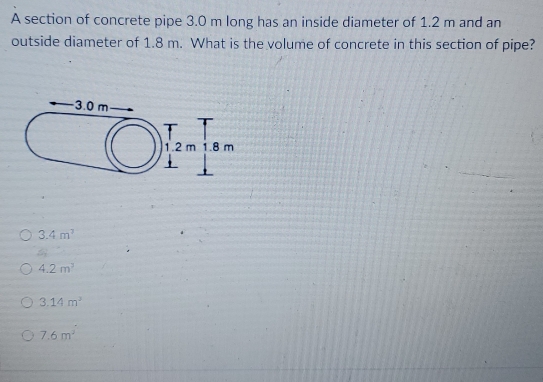 A section of concrete pipe 3.0 m long has an inside diameter of 1.2 m and an
outside diameter of 1.8 m. What is the volume of concrete in this section of pipe?
3.4m^3
4.2m^2
3.14m^2
7.6m^2