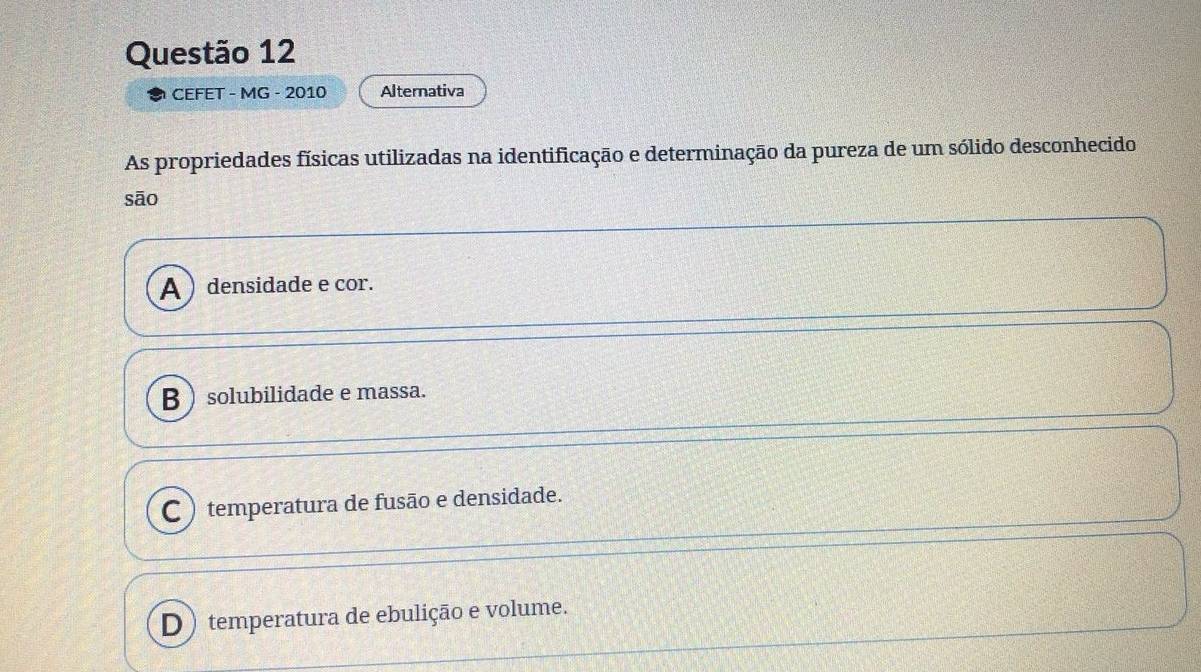 CEFET - MG - 2010 Alternativa
As propriedades físicas utilizadas na identificação e determinação da pureza de um sólido desconhecido
sāo
A ) densidade e cor.
B  solubilidade e massa.
C ) temperatura de fusão e densidade.
D ) temperatura de ebulição e volume.