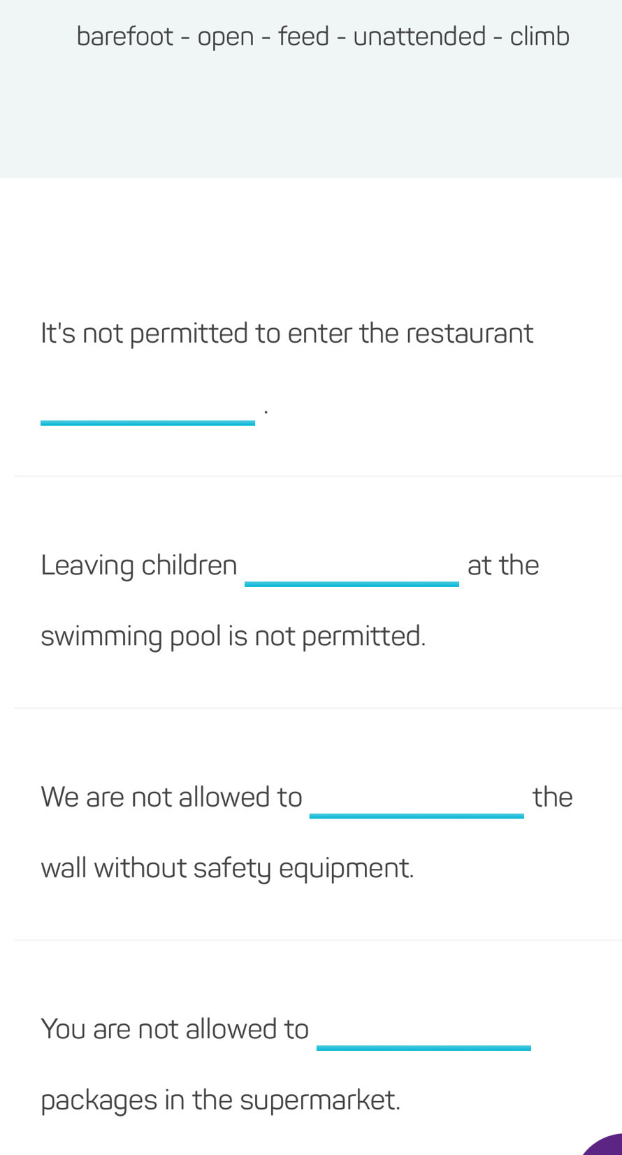 barefoot - open - feed - unattended - climb 
It's not permitted to enter the restaurant 
_· 
Leaving children_ at the 
swimming pool is not permitted. 
_ 
We are not allowed to the 
wall without safety equipment. 
_ 
_ 
_ 
_ 
You are not allowed to 
packages in the supermarket.