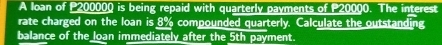 A loan of P200000 is being repaid with quarterly payments of P20000. The interest 
rate charged on the loan is 8% compounded quarterly. Calculate the outstanding 
balance of the loan immediately after the 5th payment.