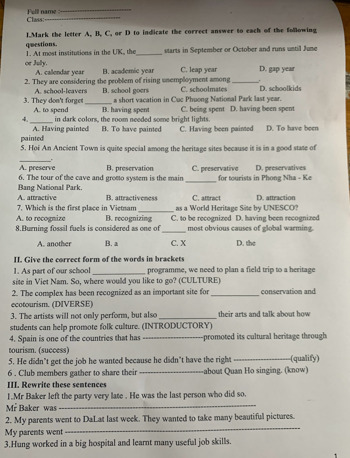 Full name :
_
Class:
_
I.Mark the letter A, B, C, or D to indicate the correct answer to each of the following
questions.
1. At most institutions in the UK, the_ starts in September or October and runs until June
or July.
A. calendar year B. academic year C. leap year D. gap year
2. They are considering the problem of rising unemployment among_
A. school-leavers B. school goers C. schoolmates D. schoolkids
3. They don't forget _a short vacation in Cuc Phuong National Park last year.
A. to spend B. having spent C. being spent D. having been spent
4. _in dark colors, the room needed some bright lights.
A. Having painted B. To have painted C. Having been painted D. To have been
painted
5. Hoi An Ancient Town is quite special among the heritage sites because it is in a good state of
_
A. preserve B. preservation C. preservative D. preservatives
6. The tour of the cave and grotto system is the main _for tourists in Phong Nha - Ke
Bang National Park.
A. attractive B. attractiveness C. attract D. attraction
7. Which is the first place in Vietnam _as a World Heritage Site by UNESCO?
A. to recognize B. recognizing C. to be recognized D. having been recognized
8.Burning fossil fuels is considered as one of_ most obvious causes of global warming.
A. another B. a C. X D. the
II. Give the correct form of the words in brackets
1. As part of our school _programme, we need to plan a field trip to a heritage
site in Viet Nam. So, where would you like to go? (CULTURE)
2. The complex has been recognized as an important site for _conservation and
ecotourism. (DIVERSE)
3. The artists will not only perform, but also _their arts and talk about how
students can help promote folk culture. (INTRODUCTORY)
4. Spain is one of the countries that has _promoted its cultural heritage through
tourism. (success)
5. He didn’t get the job he wanted because he didn’t have the right_
(qualify)
6 . Club members gather to share their _about Quan Ho singing. (know)
III. Rewrite these sentences
1.Mr Baker left the party very late . He was the last person who did so.
Mr Baker was
_
2. My parents went to DaLat last week. They wanted to take many beautiful pictures.
My parents went
_
3.Hung worked in a big hospital and learnt many useful job skills.