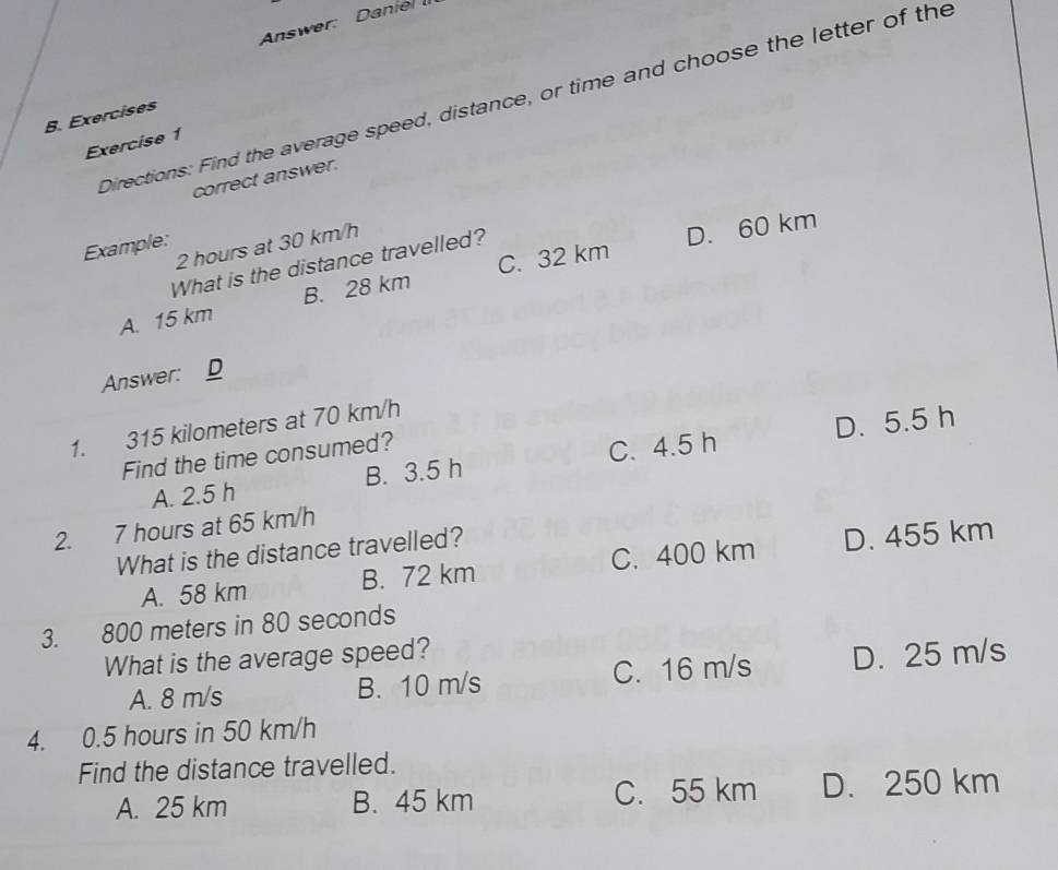 Answer: Daniel 
Directions: Find the average speed, distance, or time and choose the letter of the
B. Exercises
Exercise 1
correct answer.
2 hours at 30 km/h
Example:
What is the distance travelled?
D. 60 km
A. 15 km B. 28 km C. 32 km
Answer: D
1. 315 kilometers at 70 km/h
A. 2.5 h B. 3.5 h C. 4.5 h D. 5.5 h
Find the time consumed?
2. 7 hours at 65 km/h
What is the distance travelled?
A. 58 km B. 72 km C. 400 km D. 455 km
3. 800 meters in 80 seconds
What is the average speed?
A. 8 m/s B. 10 m/s C. 16 m/s D. 25 m/s
4. 0. 5 hours in 50 km/h
Find the distance travelled.
A. 25 km B. 45 km C. 55 km D. 250 km