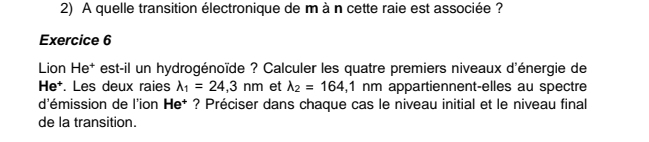 A quelle transition électronique de m à n cette raie est associée ?
Exercice 6
Lion He* est-il un hydrogénoïde ? Calculer les quatre premiers niveaux d'énergie de
He*. Les deux raies lambda _1=24,3nm et lambda _2=164,1nm appartiennent-elles au spectre
d'émission de l'ion He† ? Préciser dans chaque cas le niveau initial et le niveau final
de la transition.