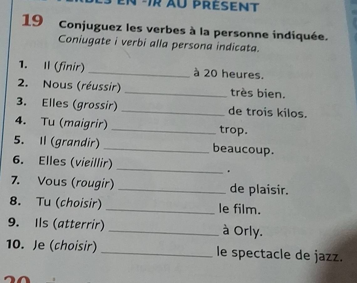 ir au présent 
19 Conjuguez les verbes à la personne indiquée. 
Coniugate i verbi alla persona indicata. 
1. I (finir)_ à 20 heures. 
2. Nous (réussir) _très bien. 
3. Elles (grossir) _de trois kilos. 
4. Tu (maigrir) _trop. 
5. I (grandir) _beaucoup. 
_ 
6. Elles (vieillir) 
. 
7. Vous (rougir) _de plaisir. 
8. Tu (choisir) _le film. 
9. Ils (atterrir) _à Orly. 
10. Je (choisir) _le spectacle de jazz.