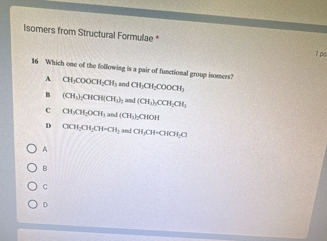 lsomers from Structural Formulae *
1 po
16 Which one of the following is a pair of functional group isomers?
A CH_3COOCH_2CH_3 and CH_3CH_2COOCH_3
B (CH_3)_2CHCH(CH_3)_2 and (CH_3)_3CCH_2CH_3
C CH_3CH_2OCH_3 and (CH_3)_2CHOH
D ClCH_2CH_2CH=CH_2 and CH_3CH=CHCH_2Cl
A
B
C
D