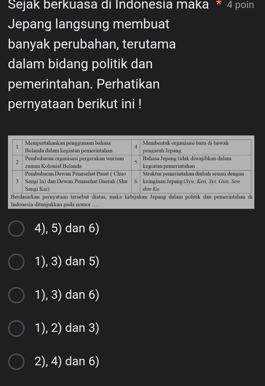 Sejak berkuasa di Indonesia maka * 4 poin
Jepang langsung membuat
banyak perubahan, terutama
dalam bidang politik dan
pemerintahan. Perhatikan
pernyataan berikut ini !
Berdasarkan pernyataan tersebut diatas, maka kebijakan Jepang dalam politik dan pemerintahan di
Indonesia ditunjukkan pada nomor ….
4), 5) dan 6)
1), 3) dan 5)
1), 3) dan 6)
1), 2) dan 3)
2), 4) dan 6)