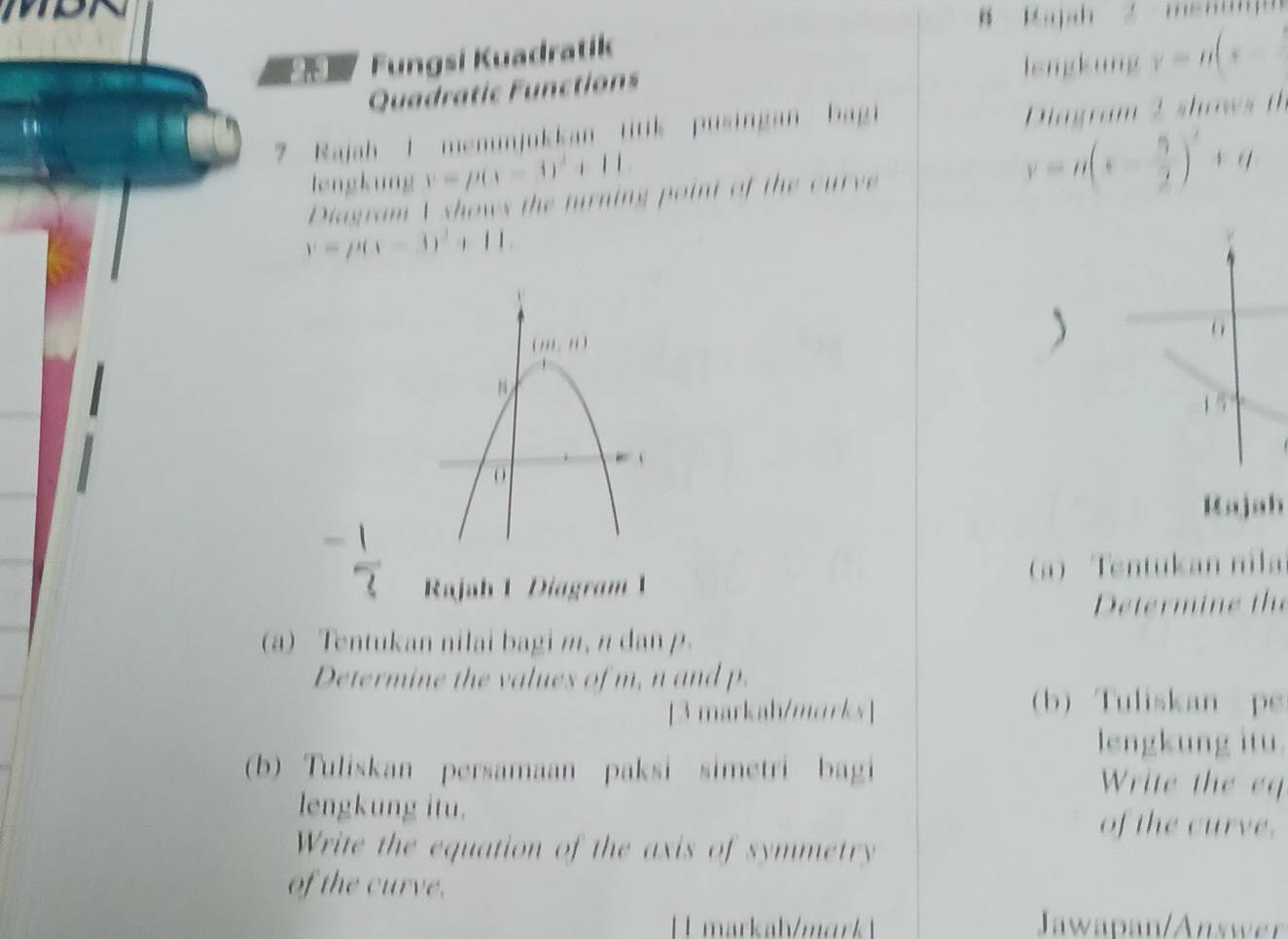 ajah
Fungsi Kuadratik
lengkung y=n(x-
Quadratic Functions
7 Rajah 1 menunjukkan titik pusingan bagi Diagram 2 shows t
lengkung y=p(x-3)^2+11
Diagram V shows the turning point of the curve
y=n(x- 5/2 )^2+n
y=p(x-3)^2+11.
6
1 5
Kajah
Rajah 1 Diagram 1 a) Tentukan nila
Determine the
(a) Tentukan nilai bagi m, n dan p.
Determine the values of m, n and p.
[3 markah/marks]
b Tuliskan pe
lengkung itu.
(b) Tuliskan persamaan paksi simetri bagi Write the eq
lengkung itu. of the curve.
Write the equation of the axis of symmetry
of the curve.
Jawapan/Answer