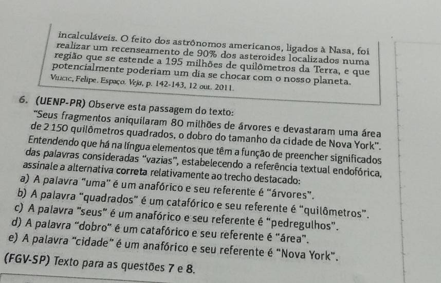 incalculáveis. O feito dos astrônomos americanos, ligados à Nasa, foi
realizar um recenseamento de 90% dos asteroides localizados numa
região que se estende a 195 milhões de quilômetros da Terra, e que
potencialmente poderiam um dia se chocar com o nosso planeta.
Vincic, Felipe. Espaço. Veja, p. 142 -143, 12 out. 2011.
6. (UENP-PR) Observe esta passagem do texto:
'Seus fragmentos aniquilaram 80 milhões de árvores e devastaram uma área
de 2 150 quilômetros quadrados, o dobro do tamanho da cidade de Nova York''.
Entendendo que há na língua elementos que têm a função de preencher significados
das palavras consideradas “vazias”, estabelecendo a referência textual endofórica,
assinale a alternativa correta relativamente ao trecho destacado:
a) A palavra “uma' é um anafórico e seu referente é “árvores”.
b) A palavra “quadrados" é um catafórico e seu referente é “quilômetros”.
c) A palavra "seus" é um anafórico e seu referente é “pedregulhos".
d) A palavra "dobro" é um catafórico e seu referente é "área".
e) A palavra “cidade” é um anafórico e seu referente é "Nova York”.
(FGV-SP) Texto para as questões 7 e 8.