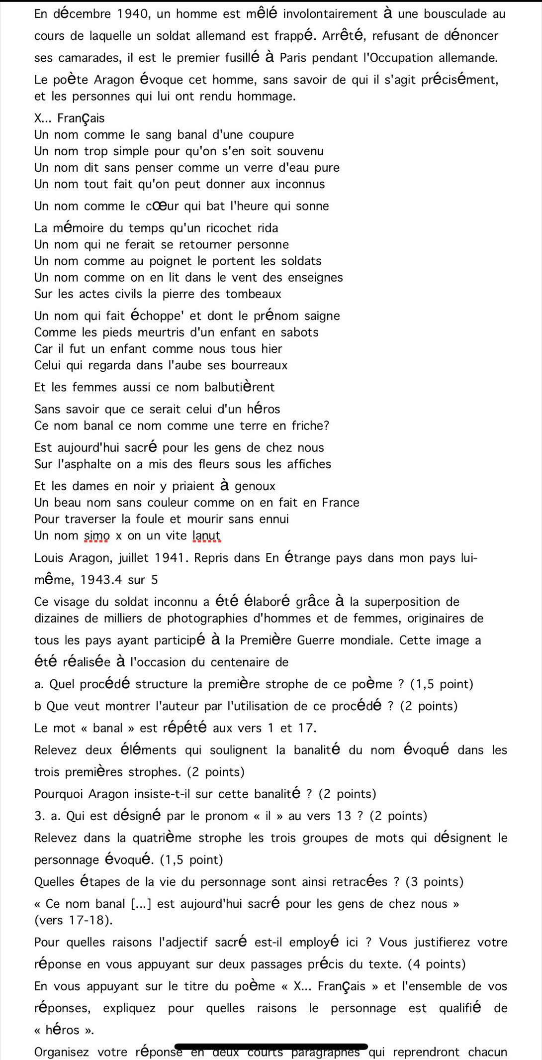 En décembre 1940, un homme est mêlé involontairement à une bousculade au
cours de laquelle un soldat allemand est frappé. Arrêté, refusant de dénoncer
ses camarades, il est le premier fusillé à Paris pendant l'Occupation allemande.
Le poète Aragon Évoque cet homme, sans savoir de qui il s'agit précisément,
et les personnes qui lui ont rendu hommage.
X... Français
Un nom comme le sang banal d'une coupure
Un nom trop simple pour qu'on s'en soit souvenu
Un nom dit sans penser comme un verre d'eau pure
Un nom tout fait qu'on peut donner aux inconnus
Un nom comme le cœur qui bat l'heure qui sonne
La mémoire du temps qu'un ricochet rida
Un nom qui ne ferait se retourner personne
Un nom comme au poignet le portent les soldats
Un nom comme on en lit dans le vent des enseignes
Sur les actes civils la pierre des tombeaux
Un nom qui fait Échoppe' et dont le prénom saigne
Comme les pieds meurtris d'un enfant en sabots
Car il fut un enfant comme nous tous hier
Celui qui regarda dans l'aube ses bourreaux
Et les femmes aussi ce nom balbutièrent
Sans savoir que ce serait celui d'un héros
Ce nom banal ce nom comme une terre en friche?
Est aujourd'hui sacré pour les gens de chez nous
Sur l'asphalte on a mis des fleurs sous les affiches
Et les dames en noir y priaient à genoux
Un beau nom sans couleur comme on en fait en France
Pour traverser la foule et mourir sans ennui
Un nom simo x on un vite lanut
Louis Aragon, juillet 1941. Repris dans En Étrange pays dans mon pays lui-
même, 1943.4 sur 5
Ce visage du soldat inconnu a été élaboré grâce à la superposition de
dizaines de milliers de photographies d'hommes et de femmes, originaires de
tous les pays ayant participé à la Première Guerre mondiale. Cette image a
été réalisée à l'occasion du centenaire de
a. Quel procédé structure la première strophe de ce poème ? (1,5 point)
b Que veut montrer l'auteur par l'utilisation de ce procédé ? (2 points)
Le mot « banal » est répété aux vers 1 et 17.
Relevez deux éléments qui soulignent la banalité du nom évoqué dans les
trois premières strophes. (2 points)
Pourquoi Aragon insiste-t-il sur cette banalité ? (2 points)
3. a. Qui est désigné par le pronom « il » au vers 13 ? (2 points)
Relevez dans la quatrième strophe les trois groupes de mots qui désignent le
personnage évoqué. (1,5 point)
Quelles Étapes de la vie du personnage sont ainsi retracées ? (3 points)
« Ce nom banal [...] est aujourd'hui sacré pour les gens de chez nous »
(vers 17-18).
Pour quelles raisons l'adjectif sacré est-il employé ici ? Vous justifierez votre
réponse en vous appuyant sur deux passages précis du texte. (4 points)
En vous appuyant sur le titre du poème « X... Français » et l'ensemble de vos
réponses, expliquez pour quelles raisons le personnage est qualifié de
« héros ».
Organisez votre réponse en deux courts paragraphes qui reprendront chacun