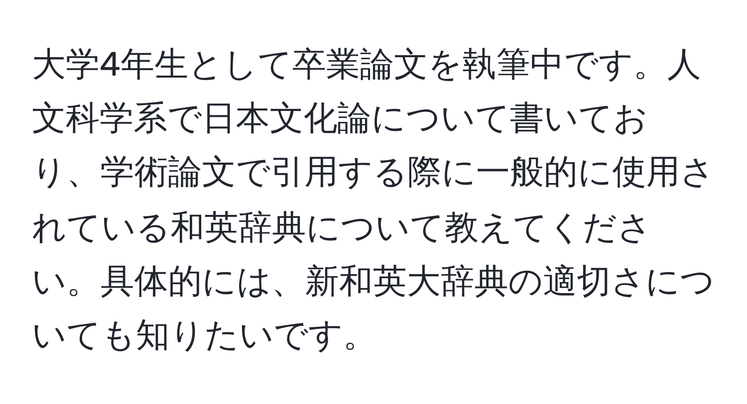 大学4年生として卒業論文を執筆中です。人文科学系で日本文化論について書いており、学術論文で引用する際に一般的に使用されている和英辞典について教えてください。具体的には、新和英大辞典の適切さについても知りたいです。