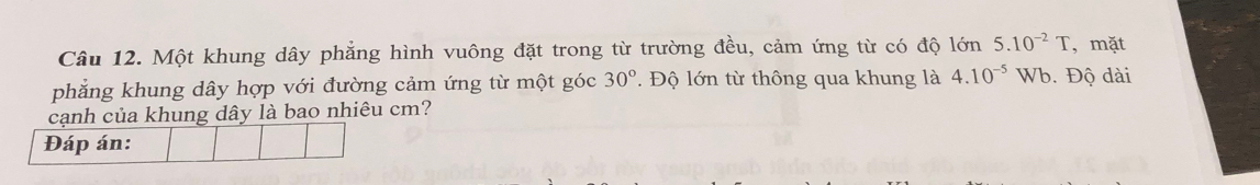 Một khung dây phẳng hình vuông đặt trong từ trường đều, cảm ứng từ có độ lớn 5.10^(-2)T , mặt 
phẳng khung dây hợp với đường cảm ứng từ một góc 30°. Độ lớn từ thông qua khung là 4.10^(-5) Wb. Độ dài 
cạnh của khung dây là bao nhiêu cm? 
Đáp án: