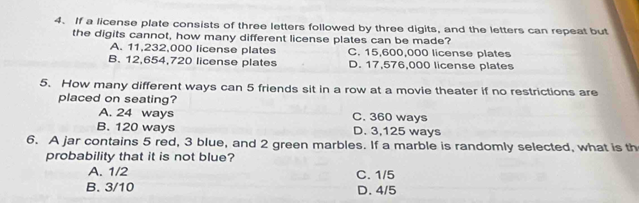 If a license plate consists of three letters followed by three digits, and the letters can repeat but
the digits cannot, how many different license plates can be made?
A. 11,232,000 license plates C. 15,600,000 license plates
B. 12,654,720 license plates D. 17,576,000 license plates
5. How many different ways can 5 friends sit in a row at a movie theater if no restrictions are
placed on seating?
A. 24 ways C. 360 ways
B. 120 ways D. 3,125 ways
6. A jar contains 5 red, 3 blue, and 2 green marbles. If a marble is randomly selected, what is th
probability that it is not blue?
A. 1/2 C. 1/5
B. 3/10 D. 4/5